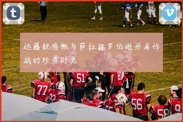 远藤航感慨与萨拉赫罗伯逊并肩作战的珍贵时光