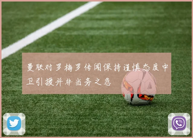 曼联对罗梅罗传闻保持谨慎态度中卫引援并非当务之急