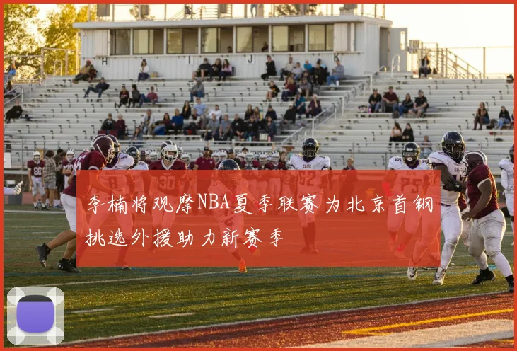 李楠将观摩NBA夏季联赛为北京首钢挑选外援助力新赛季