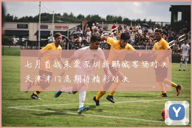 七月首战来袭深圳新鹏城客场对决天津津门虎期待精彩对决
