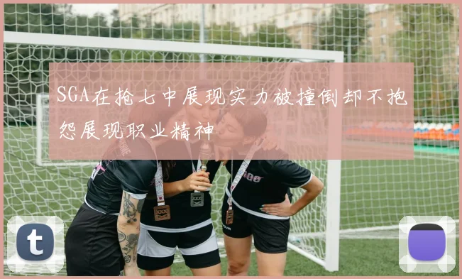 SGA在抢七中展现实力被撞倒却不抱怨展现职业精神