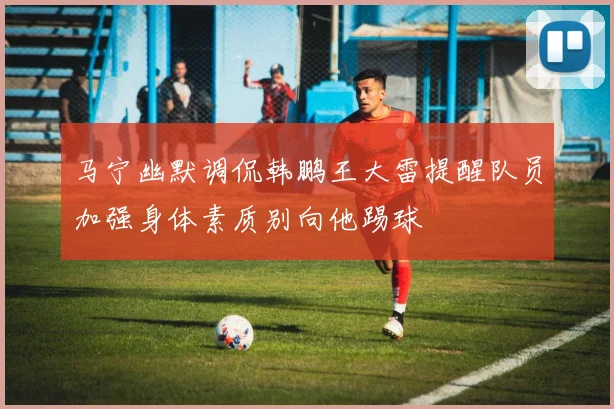 马宁幽默调侃韩鹏王大雷提醒队员加强身体素质别向他踢球
