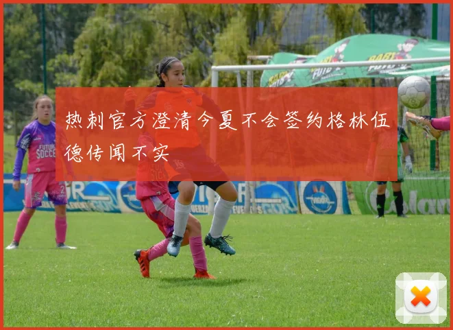热刺官方澄清今夏不会签约格林伍德传闻不实
