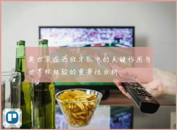 奥尔莫在西班牙队中的关键作用与世界杯经验的重要性分析