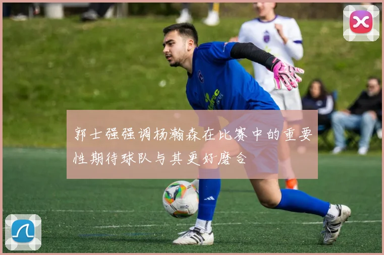 郭士强强调杨瀚森在比赛中的重要性期待球队与其更好磨合