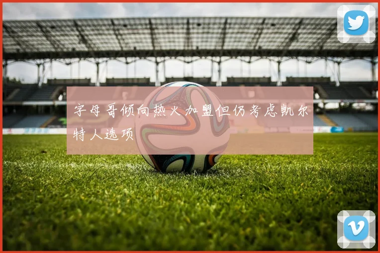 字母哥倾向热火加盟但仍考虑凯尔特人选项