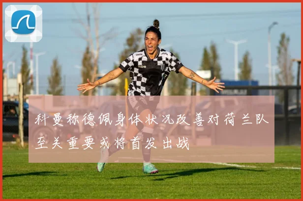科曼称德佩身体状况改善对荷兰队至关重要或将首发出战