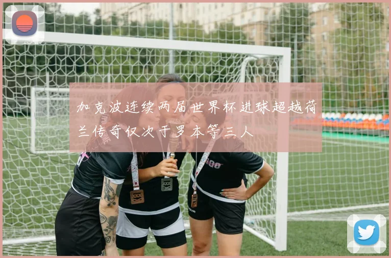 加克波连续两届世界杯进球超越荷兰传奇仅次于罗本等三人