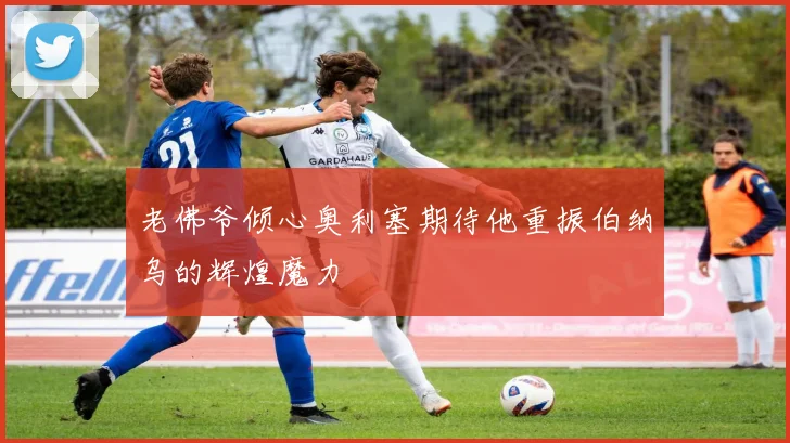 老佛爷倾心奥利塞期待他重振伯纳乌的辉煌魔力