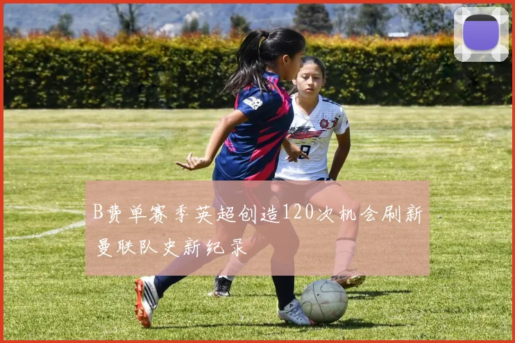 B费单赛季英超创造120次机会刷新曼联队史新纪录