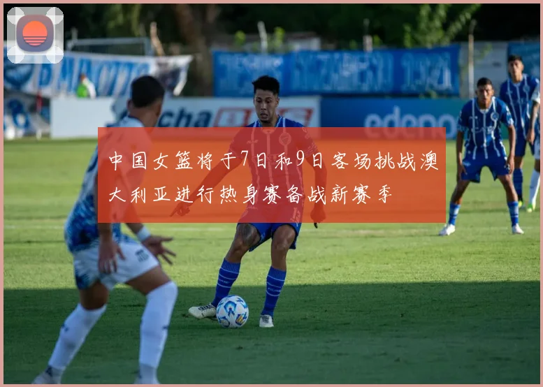 中国女篮将于7日和9日客场挑战澳大利亚进行热身赛备战新赛季