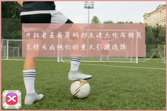 开拓者虽有筹码却未追杰伦布朗莫兰特或成他们的重大引援选择