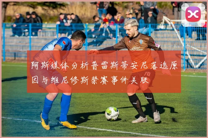 阿斯媒体分析普雷斯蒂安尼落选原因与维尼修斯禁赛事件关联