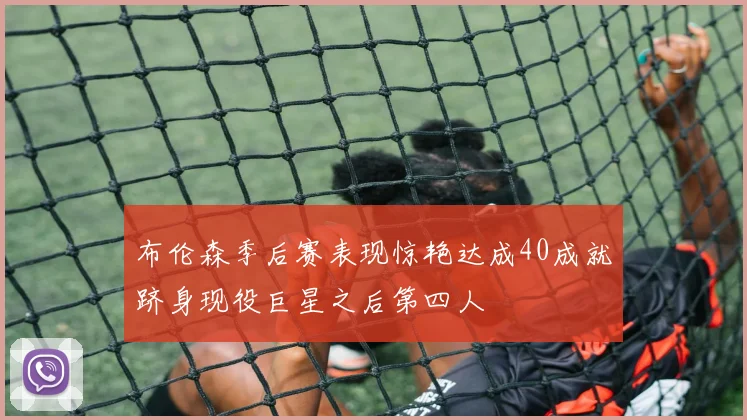布伦森季后赛表现惊艳达成40成就跻身现役巨星之后第四人