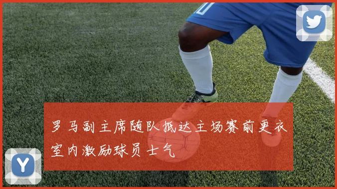 罗马副主席随队抵达主场赛前更衣室内激励球员士气
