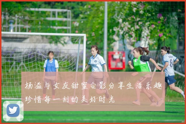 杨溢与女友甜蜜合影分享生活乐趣珍惜每一刻的美好时光