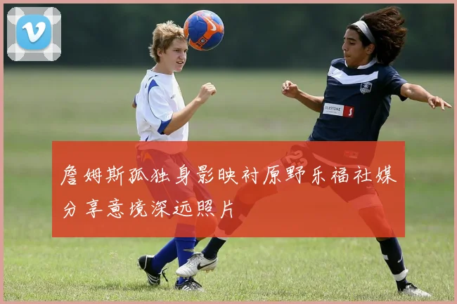 詹姆斯孤独身影映衬原野乐福社媒分享意境深远照片