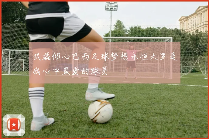 武磊倾心巴西足球梦想永恒大罗是我心中最爱的球员